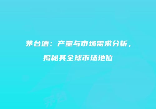 茅台酒：产量与市场需求分析，揭秘其全球市场地位