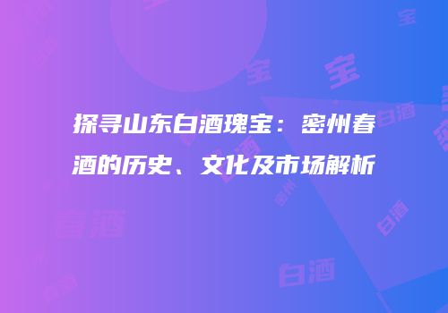 探寻山东白酒瑰宝：密州春酒的历史、文化及市场解析