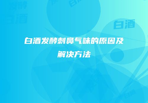 白酒发酵刺鼻气味的原因及解决方法