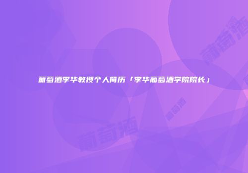 葡萄酒李华教授个人简历「李华葡萄酒学院院长」