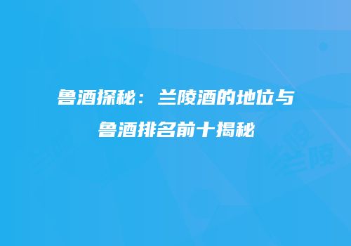 鲁酒探秘：兰陵酒的地位与鲁酒排名前十揭秘