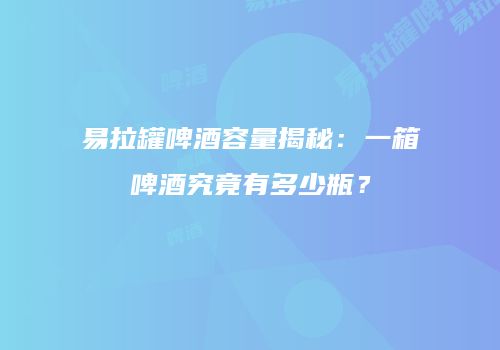 易拉罐啤酒容量揭秘：一箱啤酒究竟有多少瓶？