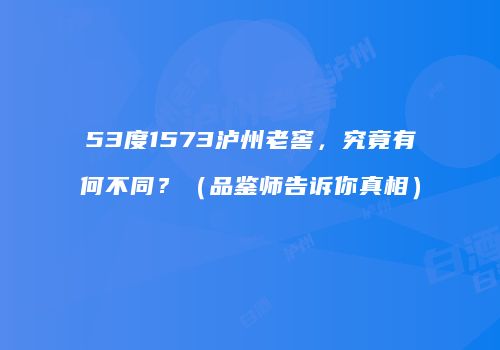 53度1573泸州老窖，究竟有何不同？（品鉴师告诉你真相）