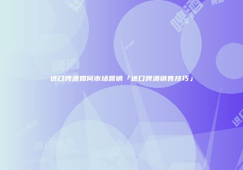 进口啤酒如何市场营销「进口啤酒销售技巧」