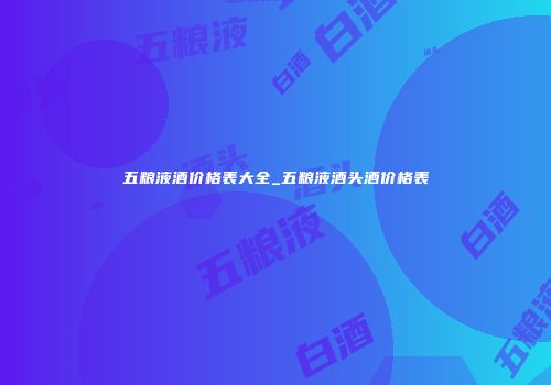 五粮液酒价格表大全_五粮液酒头酒价格表