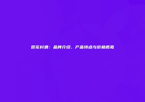 杏花村酒：品牌介绍、产品特点与价格概览