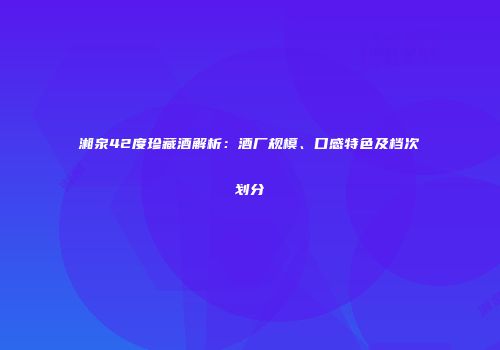 湘泉42度珍藏酒解析：酒厂规模、口感特色及档次划分
