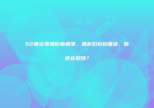 52度运漕酒价格疯涨，酒友们纷纷囤货，你还在愁嫁？