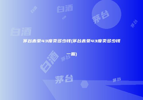 茅台赤豪43度卖多少钱(茅台赤豪43度卖多少钱一瓶)