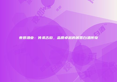 夜郎酒业：传承古韵，品质卓越的酱香白酒传奇