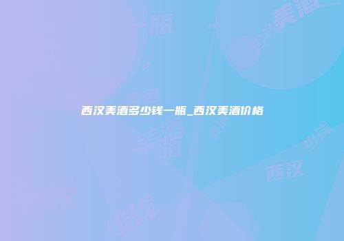 西汉美酒多少钱一瓶_西汉美酒价格