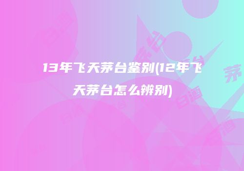 13年飞天茅台鉴别(12年飞天茅台怎么辨别)