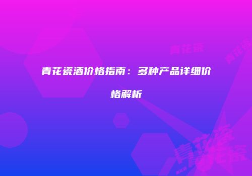 青花瓷酒价格指南：多种产品详细价格解析