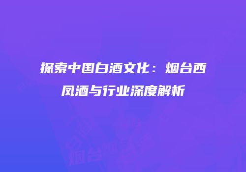 探索中国白酒文化：烟台西凤酒与行业深度解析