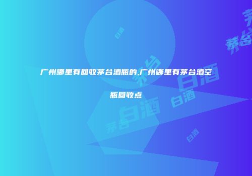 广州哪里有回收茅台酒瓶的,广州哪里有茅台酒空瓶回收点