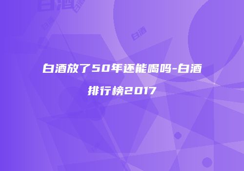 白酒放了50年还能喝吗-白酒排行榜2017