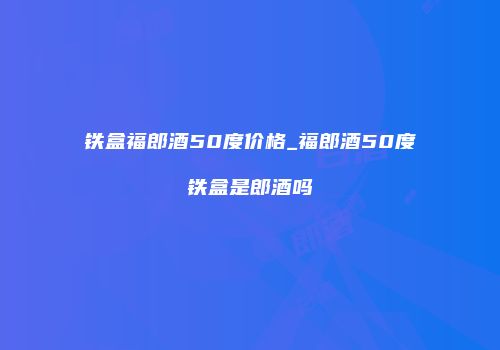 铁盒福郎酒50度价格_福郎酒50度铁盒是郎酒吗