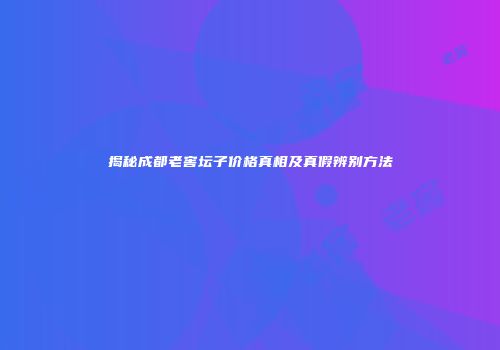 揭秘成都老窖坛子价格真相及真假辨别方法