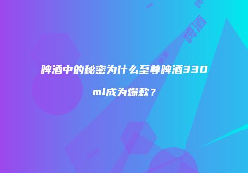 啤酒中的秘密为什么至尊啤酒330ml成为爆款？