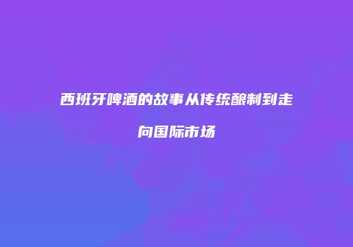 西班牙啤酒的故事从传统酿制到走向国际市场