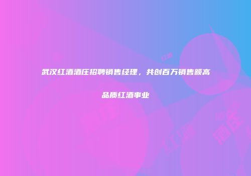 武汉红酒酒庄招聘销售经理，共创百万销售额高品质红酒事业