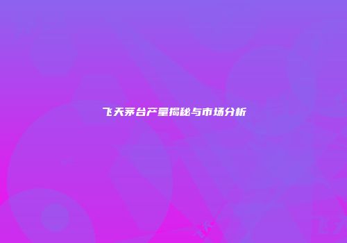 飞天茅台产量揭秘与市场分析