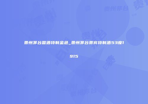 贵州茅台国酒特制金色_贵州茅台贵宾特制酒53度1915