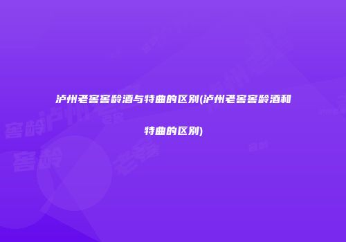 泸州老窖窖龄酒与特曲的区别(泸州老窖窖龄酒和特曲的区别)