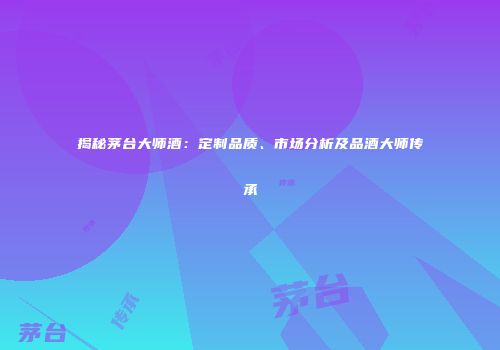 揭秘茅台大师酒：定制品质、市场分析及品酒大师传承