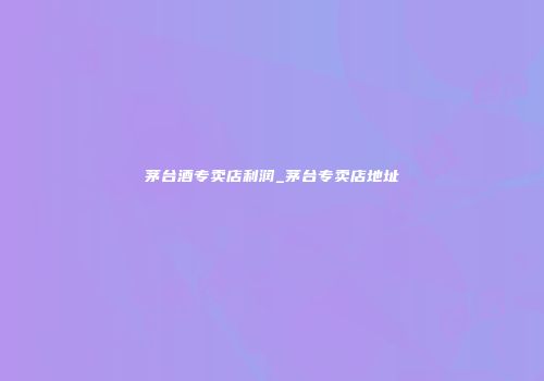 茅台酒专卖店利润_茅台专卖店地址