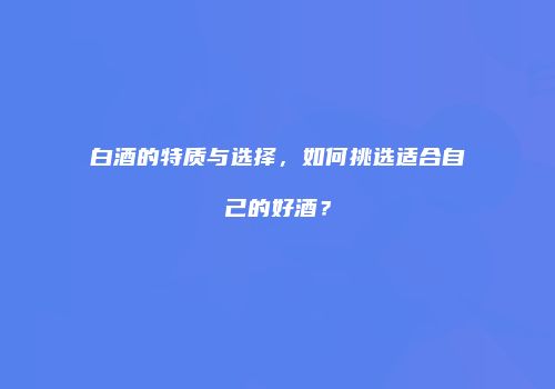 白酒的特质与选择，如何挑选适合自己的好酒？