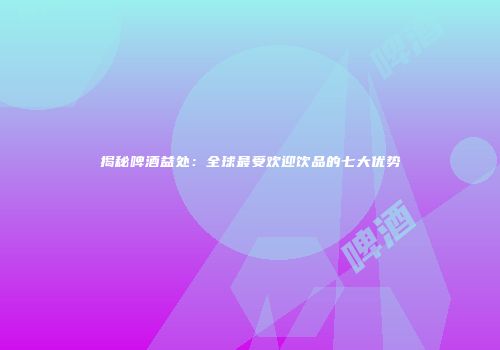 揭秘啤酒益处：全球最受欢迎饮品的七大优势