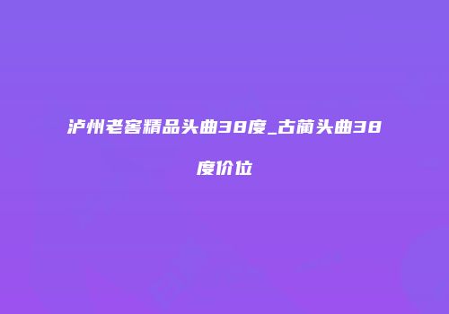 泸州老窖精品头曲38度_古蔺头曲38度价位