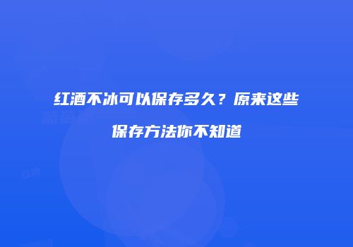 红酒不冰可以保存多久？原来这些保存方法你不知道