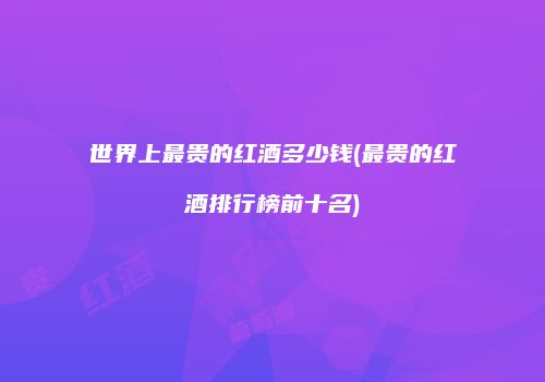 世界上最贵的红酒多少钱(最贵的红酒排行榜前十名)