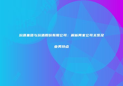 汾酒集团与汾酒股份有限公司：解析两家公司关系及业务特点