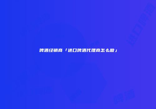 啤酒经销商「进口啤酒代理商怎么做」