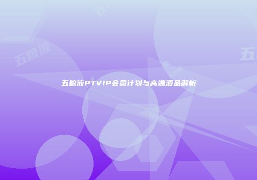 五粮液PTVIP会员计划与高端酒品解析