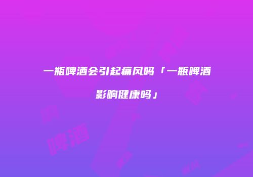 一瓶啤酒会引起痛风吗「一瓶啤酒影响健康吗」