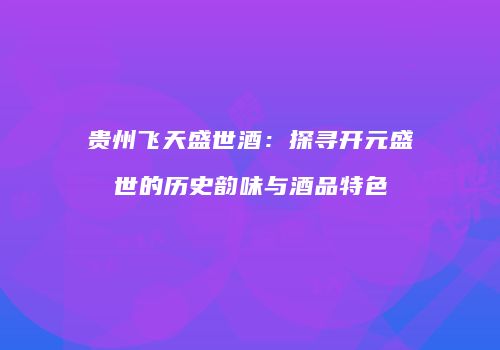 贵州飞天盛世酒：探寻开元盛世的历史韵味与酒品特色