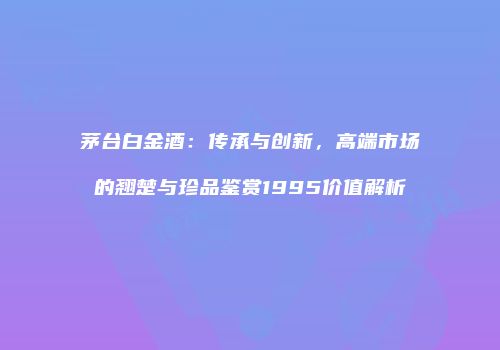 茅台白金酒：传承与创新，高端市场的翘楚与珍品鉴赏1995价值解析