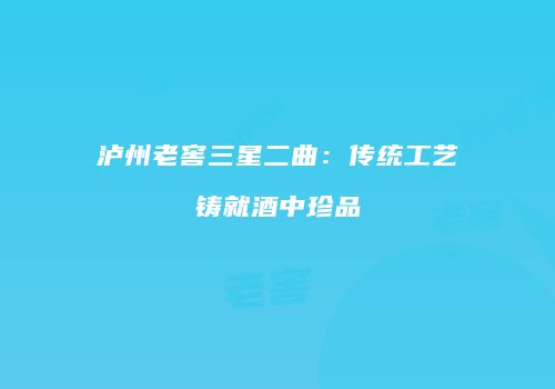 泸州老窖三星二曲：传统工艺铸就酒中珍品