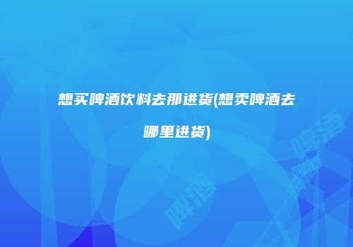 想买啤酒饮料去那进货(想卖啤酒去哪里进货)