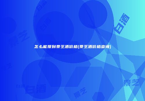 怎么能搜到景芝酒价格(景芝酒价格查询)