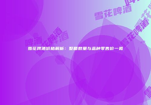 雪花啤酒价格解析：整箱数量与品种零售价一览