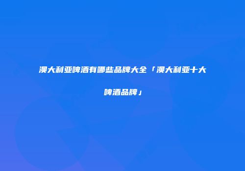澳大利亚啤酒有哪些品牌大全「澳大利亚十大啤酒品牌」