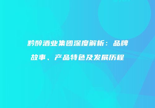 黔醉酒业集团深度解析：品牌故事、产品特色及发展历程