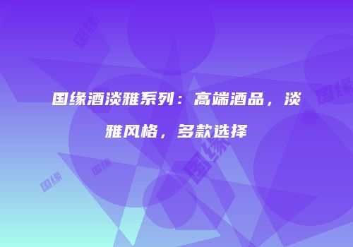 国缘酒淡雅系列：高端酒品，淡雅风格，多款选择