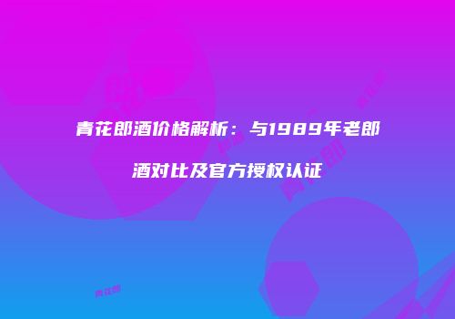 青花郎酒价格解析：与1989年老郎酒对比及官方授权认证