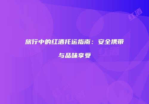 旅行中的红酒托运指南：安全携带与品味享受